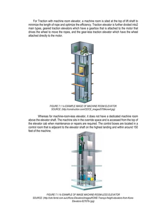 For Traction with machine room elevator, a machine room is sited at the top of lift shaft to
minimize the length of rope and optimize the efficiency. Traction elevator is further divided into2
main types, geared traction elevators which have a gearbox that is attached to the motor that
drives the wheel to move the ropes, and the gear-less traction elevator which have the wheel
attached directly to the motor.
Whereas for machine-room-less elevator, it does not have a dedicated machine room
above the elevator shaft. The machine sits in the override space and is accessed from the top of
the elevator cab when maintenance or repairs are required. The control boxes are located in a
control room that is adjacent to the elevator shaft on the highest landing and within around 150
feet of the machine.
FIGURE 7.1.1a EXAMPLE IMAGE OF MACHINE ROOM ELEVATOR
SOURCE: (http://construction.com/CE/CE_images/0709kone4.jpg)
FIGURE 7.1.1b EXAMPLE OF IMAGE MACHINE-ROOM-LESS ELEVATOR
SOURCE: (http://cdn.ferret.com.au/c/Kone-Elevators/images/KONE-Transys-freight-elevators-from-Kone-
Elevators-627676-l.jpg)
 