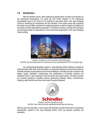 7.2 Introduction
After the literature review, which explains the general types, functions and operation of
the mechanical transportation, the report will then further research on the mechanical
transportation found in the choice of our building for case study which is the Jaya Shopping
Centre by identifying the components and the operation of the system along with supporting
information such as UBBL requirement or related regulations as well as images and diagrams of
the system to further elaborate the explanation. The research will then conclude with an analysis
and comments based on observations on the mechanical transportation of the Jaya Shopping
Centre building.
The mechanical transportation system in Jaya Shopping Centre building is provided by
Antah Schindler SDN. BHD. Antah Schindler is an authorized distributor and service provider for
Schindler elevators and escalators for the whole of Malaysia. Schindler has been involved in the
design, supply, installation, modernization and maintenance of Schindler elevators and
escalators found in many buildings for both the public and private sectors. Schindler solutions
are currently operating in hospitals, airports, government buildings, offices, condominiums,
shopping malls, factories and many other areas throughout Malaysia.
After the site visit conducted, it can be seen that Schindler provides three kinds of mechanical
transportation systems to the Jaya Shopping Centre, which are elevator, escalator and
travelators.
FIGURE 7.2a IMAGE OF JAYA SHOPPING CENTRE BUILDING
(SOURCE: http://vault.starproperty.my.s3.amazonaws.com/wp-content/uploads/2013/07/v1-ye-edited-c.jpg)
FIGURE 7.2b ANTAH SCHINDLER LOGO
SOURCE: (https://upload.wikimedia.org/wikipedia/en/d/d2/Logo-schindler.png)
 