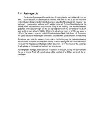 7.3.1 Passenger Lift
The 4 units of passenger lifts used in Jaya Shopping Centre are the Motor-Room-Less
(MRL) Traction elevators, it is also known as Schindler 300P-MRL-lift. This lift is a new innovative
system structure designed by Schindler that contains a bundle of three guide rails including 1 car
guide rail, 1 counterweight guide rail and 1 addition guide rail. On top of this triple bundle the
hoisting motor installed without any additional fixings in the hoistway. The additional required
guide rails for the counterweight and the car are fixed to the well in a conventional way. Each
units is able to carry a load of 1430kg (21person), with a travel height of 52.18m and speed of
1.75m/s. The elevators tops at a total of 12 levels including B4-B1, LG, G and 1-6. The reason
this type of elevator is chosen by the contractor is because of the space constraint of the building.
Since there are a total of 4 elevators, the contractor decided to group the 4 elevators together
and positioned near to the entrance of the building to reduce waiting time and cost of installation.
The levels that the passenger lifts stops are from Basement 4 to 6th floor however the passenger
lift will not stop at the mezzanine level as it is a cinema area.
According to the manager, all elevators will be switched off 10.00pm, leaving only 2 elevators for
the use of cinema. The 2 left over elevators will be switched off at 3.00am along with the air-
conditioner.
 