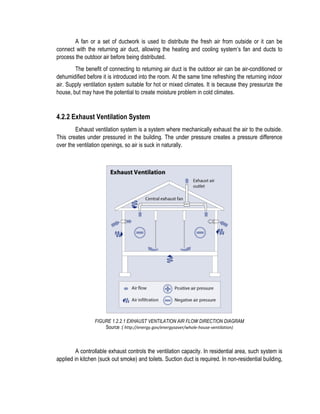 A fan or a set of ductwork is used to distribute the fresh air from outside or it can be
connect with the returning air duct, allowing the heating and cooling system’s fan and ducts to
process the outdoor air before being distributed.
The benefit of connecting to returning air duct is the outdoor air can be air-conditioned or
dehumidified before it is introduced into the room. At the same time refreshing the returning indoor
air. Supply ventilation system suitable for hot or mixed climates. It is because they pressurize the
house, but may have the potential to create moisture problem in cold climates.
4.2.2 Exhaust Ventilation System
Exhaust ventilation system is a system where mechanically exhaust the air to the outside.
This creates under pressured in the building. The under pressure creates a pressure difference
over the ventilation openings, so air is suck in naturally.
FIGURE 1.2.2.1 EXHAUST VENTILATION AIR FLOW DIRECTION DIAGRAM
Source :( http://energy.gov/energysaver/whole-house-ventilation)
A controllable exhaust controls the ventilation capacity. In residential area, such system is
applied in kitchen (suck out smoke) and toilets. Suction duct is required. In non-residential building,
 