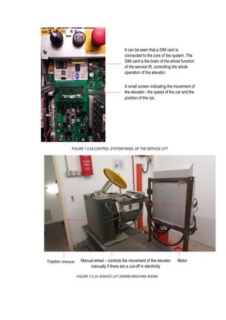 FIGURE 7.3.2e SERVICE LIFT (MMR) MACHINE ROOM
Traction sheave MotorManual wheel – controls the movement of the elevator
manually if there are a cut-off in electricity
It can be seen that a SIM card is
connected to the core of the system. The
SIM card is the brain of the whole function
of the service lift, controlling the whole
operation of the elevator.
A small screen indicating the movement of
the elevator - the speed of the car and the
position of the car.
FIGURE 7.3.2d CONTROL SYSTEM PANEL OF THE SERVICE LIFT
 