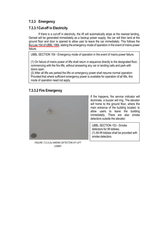 7.3.3 Emergency
7.3.3.1Cut-off in Electricity
If there is a cut-off in electricity, the lift will automatically stops at the nearest landing.
Genset will be generated immediately as a backup power supply, the car will then land at the
ground floor and door is opened to allow user to leave the car immediately. This follows the
By-Law 154 of UBBL 1984, stating the emergency mode of operation in the event of mains power
failure.
7.3.3.2 Fire Emergency
If fire happens, fire service indicator will
illuminate, a buzzer will ring. The elevator
will home to the ground floor, where the
main entrance of the building located, to
allow users to leave the building
immediately. There are also smoke
detectors outside the elevator.
FIGURE 7.3.3.2a SMOKE DETECTOR AT LIFT
LOBBY
UBBL SECTION 154 - Emergency mode of operation in the event of mains power failure.
(1) On failure of mains power of lifts shall return in sequence directly to the designated floor,
commencing with the fire lifts, without answering any car or landing calls and park with
doors open.
(2) After all lifts are parked the lifts on emergency power shall resume normal operation:
Provided that where sufficient emergency power is available for operation of all lifts, this
mode of operation need not apply.
UBBL SECTION 153 - Smoke
detectors for lift lobbies.
(1) All lift lobbies shall be provided with
smoke detectors.
 
