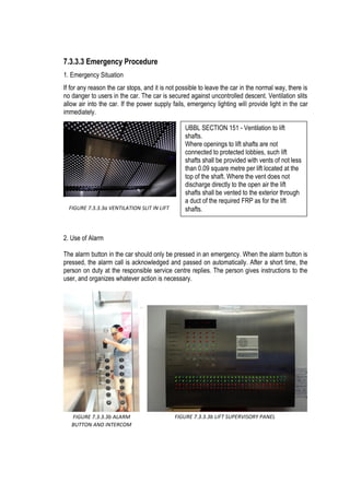 7.3.3.3 Emergency Procedure
1. Emergency Situation
If for any reason the car stops, and it is not possible to leave the car in the normal way, there is
no danger to users in the car. The car is secured against uncontrolled descent. Ventilation slits
allow air into the car. If the power supply fails, emergency lighting will provide light in the car
immediately.
2. Use of Alarm
The alarm button in the car should only be pressed in an emergency. When the alarm button is
pressed, the alarm call is acknowledged and passed on automatically. After a short time, the
person on duty at the responsible service centre replies. The person gives instructions to the
user, and organizes whatever action is necessary.
FIGURE 7.3.3.3b ALARM
BUTTON AND INTERCOM
FIGURE 7.3.3.3b LIFT SUPERVISORY PANEL
FIGURE 7.3.3.3a VENTILATION SLIT IN LIFT
UBBL SECTION 151 - Ventilation to lift
shafts.
Where openings to lift shafts are not
connected to protected lobbies, such lift
shafts shall be provided with vents of not less
than 0.09 square metre per lift located at the
top of the shaft. Where the vent does not
discharge directly to the open air the lift
shafts shall be vented to the exterior through
a duct of the required FRP as for the lift
shafts.
 