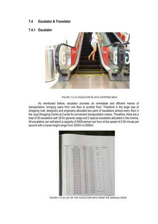 7.4 Escalator & Travelator
7.4.1 Escalator
As mentioned before, escalator provides an immediate and efficient means of
transportation, bringing users from one floor to another floor. Therefore in the large size of
shopping mall, designers and engineers allocated two pairs of escalators almost every floor in
the Jaya Shopping Centre at 2 ends for convenient transportation means. Therefore, there are a
total of 30 escalators with 28 for general usage and 2 special escalators allocated in the cinema.
All escalators can withstand a capacity of 6000 person per hour at the speed of 0.50 minute per
second with a travel height range from 3200m to 6000m.
FIGURE 7.4.1b LIST OF THE ESCALATOR INFO FROM THE MANUAL BOOK
FIGURE 7.4.1a ESCALATOR IN JAYA SHOPPING MALL
 