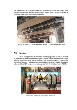 The arrangement of the escalator is in single bank with interrupted traffic in one direction. From
my own observation and analysis, this arrangement is used to suit the building plan with a
longitudinal shape and further reduce space wastage.
7.4.2 Travelator
As there is a hypermarket allocated in the Jaya Shopping Centre, travelator is allocated
so that trolley can be transported for the usage of customers that visit the hypermarket in Jaya
Shopping Centre. There is only one pair of travelator used in this building where it located on the
connection of basement 1 and lower ground floor where the hypermarket is located. The capacity
of the travelator is 6000 person per hour at the speed of 0.50m/s with a travel height of 3100m.
FIGURE 7.4.1d IMAGE OF THE ARRANGEMENT OF ESCALATOR IN JAYA SHOPPING CENTRE
FIGURE 7.4.2a TRAVELATOR IN JAYA SHOPPING CENTRE
 