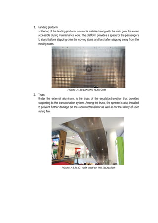 1. Landing platform
At the top of the landing platform, a motor is installed along with the main gear for easier
accessible during maintenance work. The platform provides a space for the passengers
to stand before stepping onto the moving stairs and land after stepping away from the
moving stairs.
2. Truss
Under the external aluminum, is the truss of the escalator/travelator that provides
supporting to the transportation system. Among the truss, fire sprinkle is also installed
to prevent further damage on the escalator/travelator as well as for the safety of user
during fire.
FIGURE 7.4.3b LANDING PLATFORM
FIGURE 7.4.3c BOTTOM VIEW OF THE ESCALATOR
 