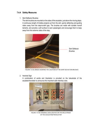 7.4.4 Safety Measures
1. Skirt Deflector Brushes
The skirt brushes are mounted on the sides of the escalator, just above the moving steps.
A continuous length of bristles projects out from the skirt, gently deflecting and guiding
riders away from the step-to-skirt gap. The brushes are made with durable monofi
laments, and provide a soft surface to warn passengers and encourage them to keep
away from the extreme sides of the step.
2. Handrail Sign
A combination of words and illustration is provided on the balustrade of the
escalator/travelator to announce the important safe ridership rules.
Skirt Deflector
Brushes
FIGURE 7.4.4a IMAGE SHOWING THE LOCATION OF THE SKIRT DELFECTOR BRUSHES
FIGURE 7.4.4b HANDRAIL SIGN LOCATED ON THE BALUSTRADE
OF THE ESCALATOR/TRAVELATOR
 