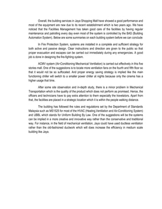 Overall, the building services in Jaya Shopping Mall have showed a good performance and
most of the equipment are new due to its recent establishment which is two years ago. We have
noticed that the Facilities Management has taken good care of the facilities by having regular
maintenance and patrolling every day even most of the system is controlled by the BAS (Building
Automation System). Below are some summaries on each building system before we can conclude
In Fire Protection System, systems are installed in a complete and sufficient strategy for
both active and passive design. Clear instructions and direction are given to the public so that
proper evacuation and escapes can be carried out immediately during any emergencies. A good
job is done in designing the fire-fighting system.
ACMV system (Air-Conditioning Mechanical Ventilation) is carried out effectively in this five
stories mall. One of the suggestions is to locate more ventilation fans on the fourth and fifth floor so
that it would not be so suffocated. And proper energy saving strategy is implied like the main
functioning chiller will switch to a smaller power chiller at nights because only the cinema has a
higher usage that time.
After some site observation and in-depth study, there is a minor problem in Mechanical
Transportation which is the quality of the product which does not perform as promised. Hence, the
officers and technicians have to pay extra attention to them especially the travelators. Apart from
that, the facilities are placed in a strategic location which it is within the people walking distance.
The building has followed the rules and regulations set by the Department of Standards
Malaysia such as MS1525 for most of the HVAC (Heating,Ventilation and Air-Conditioning System)
and UBBL which stands for Uniform Building By Law. One of the suggestions will be the systems
can be implied in a more creative and innovative way rather than the conservative and traditional
way. For instance, in the field of mechanical ventilation, Jaya could have used ductless ventilation
rather than the old-fashioned ductwork which will does increase the efficiency in medium scale
building like Jaya.
 