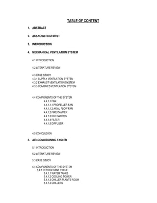 TABLE OF CONTENT
1. ABSTRACT
2. ACKNOWLEDGEMENT
3. INTRODUCTION
4. MECHANICAL VENTILATION SYSTEM
4.1 INTRODUCTION
4.2 LITERATURE REVIEW
4.3 CASE STUDY
4.3.1 SUPPLY VENTILATION SYSTEM
4.3.2 EXHAUST VENTILATION SYSTEM
4.3.3 COMBINED VENTILATION SYSTEM
4.4 COMPONENTS OF THE SYSTEM
4.4.1.1 FAN
4.4.1.1.1 PROPELLER FAN
4.4.1.1.2 AXIAL FLOW FAN
4.4.1.2 FIRE DAMPER
4.4.1.3 DUCTWORKS
4.4.1.4 FILTER
4.4.1.5 DIFFUSER
4.5 CONCLUSION
5. AIR-CONDITIONING SYSTEM
5.1 INTRODUCTION
5.2 LITERATURE REVIEW
5.3 CASE STUDY
5.4 COMPONENTS OF THE SYSTEM
5.4.1 REFRIGERANT CYCLE
5.4.1.1 WATER TANKS
5.4.1.2 COOLING TOWER
5.4.1.3 CHILLER PLANTS ROOM
5.4.1.3 CHILLERS
 