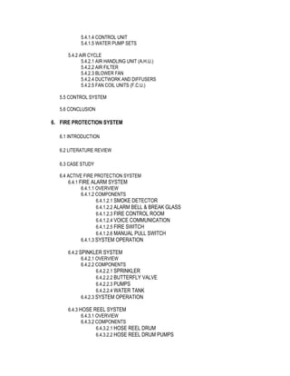 5.4.1.4 CONTROL UNIT
5.4.1.5 WATER PUMP SETS
5.4.2 AIR CYCLE
5.4.2.1 AIR HANDLING UNIT (A.H.U.)
5.4.2.2 AIR FILTER
5.4.2.3 BLOWER FAN
5.4.2.4 DUCTWORK AND DIFFUSERS
5.4.2.5 FAN COIL UNITS (F.C.U.)
5.5 CONTROL SYSTEM
5.6 CONCLUSION
6. FIRE PROTECTION SYSTEM
6.1 INTRODUCTION
6.2 LITERATURE REVIEW
6.3 CASE STUDY
6.4 ACTIVE FIRE PROTECTION SYSTEM
6.4.1 FIRE ALARM SYSTEM
6.4.1.1 OVERVIEW
6.4.1.2 COMPONENTS
6.4.1.2.1 SMOKE DETECTOR
6.4.1.2.2 ALARM BELL & BREAK GLASS
6.4.1.2.3 FIRE CONTROL ROOM
6.4.1.2.4 VOICE COMMUNICATION
6.4.1.2.5 FIRE SWITCH
6.4.1.2.6 MANUAL PULL SWITCH
6.4.1.3 SYSTEM OPERATION
6.4.2 SPINKLER SYSTEM
6.4.2.1 OVERVIEW
6.4.2.2 COMPONENTS
6.4.2.2.1 SPRINKLER
6.4.2.2.2 BUTTERFLY VALVE
6.4.2.2.3 PUMPS
6.4.2.2.4 WATER TANK
6.4.2.3 SYSTEM OPERATION
6.4.3 HOSE REEL SYSTEM
6.4.3.1 OVERVIEW
6.4.3.2 COMPONENTS
6.4.3.2.1 HOSE REEL DRUM
6.4.3.2.2 HOSE REEL DRUM PUMPS
 