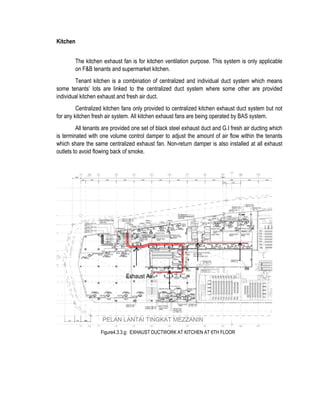 Kitchen
The kitchen exhaust fan is for kitchen ventilation purpose. This system is only applicable
on F&B tenants and supermarket kitchen.
Tenant kitchen is a combination of centralized and individual duct system which means
some tenants’ lots are linked to the centralized duct system where some other are provided
individual kitchen exhaust and fresh air duct.
Centralized kitchen fans only provided to centralized kitchen exhaust duct system but not
for any kitchen fresh air system. All kitchen exhaust fans are being operated by BAS system.
All tenants are provided one set of black steel exhaust duct and G.I fresh air ducting which
is terminated with one volume control damper to adjust the amount of air flow within the tenants
which share the same centralized exhaust fan. Non-return damper is also installed at all exhaust
outlets to avoid flowing back of smoke.
Figure4.3.3.g: EXHAUST DUCTWORK AT KITCHEN AT 6TH FLOOR
Exhaust Air
 
