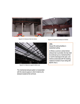 Exhaust Airflow direction
Figure4.3.3.h Exhaust air flow from kitchen
itchen
Figure4.3.3.I Ductwork of exhaust air of kitchen
Figure4.3.3.J Natural air supply for kitchen area
The mechanical exhaust system is incorporated
with the natural supply air, which invited by the
dampers located at the roof level.
UBBL
Clause 99 cooking facilities in
residential building
2) Where a common vertical kitchen
exhaust riser is provided, the riser shall
be continued up to a mechanical floor
or roof for discharge to the open, and
shall be constructed with fire resisting
material of at least 2 hours rating with
BS476: Part 3.
 