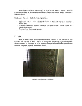 Fire dampers shall not be fitted in any of the supply airshaft or extract airshaft. The smoke
purging system would fail, as the fire dampers when in closed position would prevent movement of
air within the shaft.
Fire dampers shall not be fitted in the following locations:
 Openings in walls of a smoke extract shaft or return air shaft which also serves as a smoke
extract shaft;
 Openings in walls of a protected shaft when the openings have a kitchen exhaust duct
passing through it; or
 Anywhere in an air pressurizing system
4.4.4 Filter
Filter is needed which normally located inside the ductwork to filter the inlet air from
outdoor or filter the outlet air before it goes to the atmosphere. In Jaya Shopping mall, fiberglass is
chose to filter the air because of its sound insulation function and considered as environmental
friendly as compare to polyester and synthetic material.
Figure4.4.4.a Fiberglass located in the ductwork
 