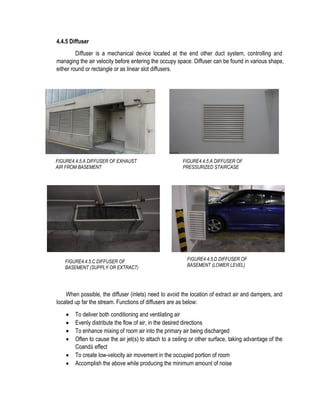 4.4.5 Diffuser
Diffuser is a mechanical device located at the end other duct system, controlling and
managing the air velocity before entering the occupy space. Diffuser can be found in various shape,
either round or rectangle or as linear slot diffusers.
When possible, the diffuser (inlets) need to avoid the location of extract air and dampers, and
located up far the stream. Functions of diffusers are as below:
 To deliver both conditioning and ventilating air
 Evenly distribute the flow of air, in the desired directions
 To enhance mixing of room air into the primary air being discharged
 Often to cause the air jet(s) to attach to a ceiling or other surface, taking advantage of the
Coandă effect
 To create low-velocity air movement in the occupied portion of room
 Accomplish the above while producing the minimum amount of noise
FIGURE4.4.5.A DIFFUSER OF EXHAUST
AIR FROM BASEMENT
FIGURE4.4.5.A DIFFUSER OF
PRESSURIZED STAIRCASE
FIGURE4.4.5.C DIFFUSER OF
BASEMENT (SUPPLY OR EXTRACT)
FIGURE4.4.5.D DIFFUSER OF
BASEMENT (LOWER LEVEL)
 