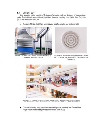 5.3 CASE STUDY
Jaya shopping center consists of 8 storeys of shopping mall and 4 storeys of basement car
parks. The building is air conditioned by Chilled Water Air Handling Units (AHU), Fan Coil Units
(FCU) and Air Cooled Split Unit.
 There are 14 nos. of AHU are serving public area for complex and customer toilet.
FIGURE 5.3a: A.H.U. UNIT THAT IS SERVING AT THE JAYA
SHOPPING MALL FIRST FLOOR
FIGURE 5.3b : ROUND AIR DIFFUSERS ARE FOUND AT
THE CEILING OF THE MALL USED TO DISTRIBUTE AIR
FROM A.H.U.
FIGURE 5.3c: AIR FROM THE A.H.U. SUPPLY TO THE MALL INDOOR THROUGH DIFFUSERS
 Customer lift, every shop lots and escalator lobby at car park level and Female/Male
Prayer Room are served by chilled water fan coil units (FCU).
 