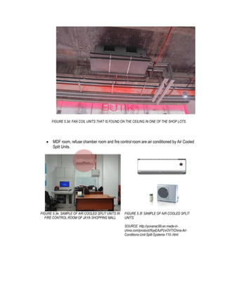 FIGURE 5.3d: FAN COIL UNITS THAT IS FOUND ON THE CEILING IN ONE OF THE SHOP LOTS.
 MDF room, refuse chamber room and fire control room are air conditioned by Air Cooled
Split Units.
FIGURE 5.3e: SAMPLE OF AIR COOLED SPLIT UNITS IN
FIRE CONTROL ROOM OF JAYA SHOPPING MALL
FIGURE 5.3f: SAMPLE OF AIR COOLED SPLIT
UNITS
SOURCE: http://yonanac99.en.made-in-
china.com/product/XqxEAzPUvOVT/China-Air-
Conditions-Unit-Split-Systems-110-.html
 