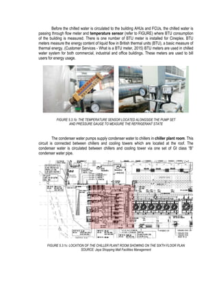 Before the chilled water is circulated to the building AHUs and FCUs, the chilled water is
passing through flow meter and temperature sensor (refer to FIGURE) where BTU consumption
of the building is measured. There is one number of BTU meter is installed for Cineplex. BTU
meters measure the energy content of liquid flow in British thermal units (BTU), a basic measure of
thermal energy. (Customer Services - What is a BTU meter, 2015) BTU meters are used in chilled
water system for both commercial, industrial and office buildings. These meters are used to bill
users for energy usage.
FIGURE 5.3.1b: THE TEMPERATURE SENSOR LOCATED ALONGSIDE THE PUMP SET
AND PRESSURE GAUGE TO MEASURE THE REFRIGERANT STATE
The condenser water pumps supply condenser water to chillers in chiller plant room. This
circuit is connected between chillers and cooling towers which are located at the roof. The
condenser water is circulated between chillers and cooling tower via one set of GI class “B”
condenser water pipe.
FIGURE 5.3.1c: LOCATION OF THE CHILLER PLANT ROOM SHOWING ON THE SIXTH FLOOR PLAN
SOURCE: Jaya Shopping Mall Facilities Management
 