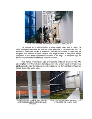 FIGURE 5.3.1d: ENTERING THE CHILLER PLANT ROOM AT THE ROOF TOP
The heat rejection of AHUs and FCUs is passed through chilled water to chillers. The
chiller subsequently transferred the heat from chilled water side to condenser water side. The
warm return chilled water from AHUs, entered the chillers will then be chilled by chilled water, the
refrigerant liquid transform to vapor condition. This refrigerant vapor is then passed through
compressor in which further compression is occurred at this stage. The refrigerant vapor will
become very warm and is flowed through condenser chamber.
Here, the heat from refrigerant vapor is transferred to cold supply condenser water. After
absorbing heat from refrigerant vapor, the hot condenser water is return back to cooling tower via
condenser water pipe. The hot condenser water is discharge into distribution basin with patented
intricate design in the cooling tower.
FIGURE 5.3.1e: CHILLED WATER SUPPLY/ RETURN
WATER PIPES FOUND ON THE CEILING OF EACH
SHOP LOTS
FIGURE 5.3.1f: HOT CONDENSER WATER IS COOLED
AT THE BASE IN THE COOLING TOWER
 