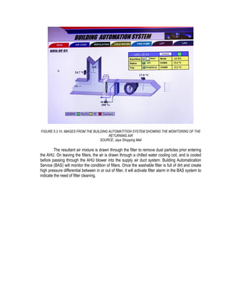 FIGURE 5.3.1h: IMAGES FROM THE BUILDING AUTOMATITION SYSTEM SHOWING THE MONITORING OF THE
RETURNING AIR
SOURCE: Jaya Shopping Mall
The resultant air mixture is drawn through the filter to remove dust particles prior entering
the AHU. On leaving the filters, the air is drawn through a chilled water cooling coil, and is cooled
before passing through the AHU blower into the supply air duct system. Building Automatication
Service (BAS) will monitor the condition of filters. Once the washable filter is full of dirt and create
high pressure differential between in or out of filter, it will activate filter alarm in the BAS system to
indicate the need of filter cleaning.
 