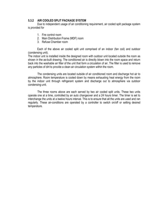 5.3.2 AIR COOLED SPLIT PACKAGE SYSTEM
Due to independent usage of air conditioning requirement, air cooled split package system
is provided for
1. Fire control room
2. Main Distribution Frame (MDF) room
3. Refuse Chamber room
Each of the above air cooled split unit comprised of an indoor (fan coil) and outdoor
(condensing unit).
The indoor unit is installed inside the designed room with outdoor unit located outside the room as
shown in the as-built drawing. The conditioned air is directly blown into the room space and return
back into the washable air filter of the unit that form a circulation of air. The filter is used to remove
any particles of dirt to provide a clean air circulation system within the room.
The condensing units are located outside of air conditioned room and discharge hot air to
atmosphere. Room temperature is cooled down by means exhausting heat energy from the room
by the indoor unit through refrigerant system and discharge out to atmosphere via outdoor
condensing unit.
The three rooms above are each served by two air cooled split units. These two units
operate one at a time, controlled by an auto changeover and a 24 hours timer. The timer is set to
interchange the units at a twelve hours interval. This is to ensure that all the units are used and ran
regularly. These air-conditions are operated by a controller to switch on/off or setting desired
temperature.
 