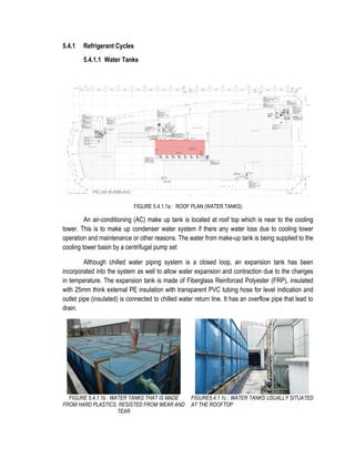 5.4.1 Refrigerant Cycles
5.4.1.1 Water Tanks
FIGURE 5.4.1.1a : ROOF PLAN (WATER TANKS)
An air-conditioning (AC) make up tank is located at roof top which is near to the cooling
tower. This is to make up condenser water system if there any water loss due to cooling tower
operation and maintenance or other reasons. The water from make-up tank is being supplied to the
cooling tower basin by a centrifugal pump set
Although chilled water piping system is a closed loop, an expansion tank has been
incorporated into the system as well to allow water expansion and contraction due to the changes
in temperature. The expansion tank is made of Fiberglass Reinforced Polyester (FRP), insulated
with 25mm think external PE insulation with transparent PVC tubing hose for level indication and
outlet pipe (insulated) is connected to chilled water return line. It has an overflow pipe that lead to
drain.
FIGURE 5.4.1.1b : WATER TANKS THAT IS MADE
FROM HARD PLASTICS, RESISTED FROM WEAR AND
TEAR
FIGURE5.4.1.1c : WATER TANKS USUALLY SITUATED
AT THE ROOFTOP
 