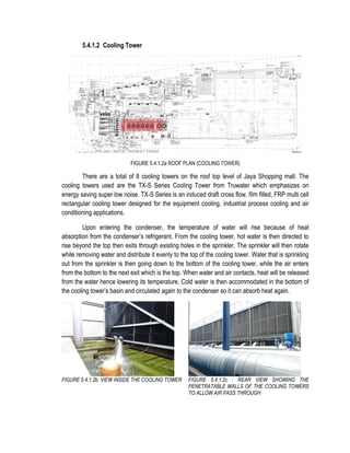 5.4.1.2 Cooling Tower
FIGURE 5.4.1.2a ROOF PLAN (COOLING TOWER)
There are a total of 8 cooling towers on the roof top level of Jaya Shopping mall. The
cooling towers used are the TX-S Series Cooling Tower from Truwater which emphasizes on
energy saving super low noise. TX-S Series is an induced draft cross flow, film filled, FRP multi cell
rectangular cooling tower designed for the equipment cooling, industrial process cooling and air
conditioning applications.
Upon entering the condenser, the temperature of water will rise because of heat
absorption from the condenser’s refrigerant. From the cooling tower, hot water is then directed to
rise beyond the top then exits through existing holes in the sprinkler. The sprinkler will then rotate
while removing water and distribute it evenly to the top of the cooling tower. Water that is sprinkling
out from the sprinkler is then going down to the bottom of the cooling tower, while the air enters
from the bottom to the next exit which is the top. When water and air contacts, heat will be released
from the water hence lowering its temperature. Cold water is then accommodated in the bottom of
the cooling tower’s basin and circulated again to the condenser so it can absorb heat again.
FIGURE 5.4.1.2b: VIEW INSIDE THE COOLING TOWER FIGURE 5.4.1.2c : REAR VIEW SHOWING THE
PENETRATABLE WALLS OF THE COOLING TOWERS
TO ALLOW AIR PASS THROUGH
 