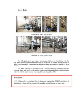 5.4.1.4 Chiller
FIGURE 5.4.1.4a: SMALL CHILLER UNITS
FIGURE 5.4.1.4b : LARGE CHILLER UNITS
The chiller plant room in Jaya shopping center consists of 2 large and 2 small chiller units. The
large chiller unit mostly functions in the morning while the smaller units are switched on during the night to
reduce energy consumption. This is because at night, the heat flow of human traffic and heat from the sun is
reduced.
The chillers and pumps are located at roof level. The chilled water pumps circulated chilled water
from chiller side to every A.H.U. and fan coil units. However, condenser water pumps circulated condenser
water from chillers to cooling towers in order to reject the heat released from chiller.
MS 1525:2007
8.2.2 Where chillers are used and when the design load is greater than 1000 kWr, a minimum of
two chillers or a single multi-compressor chiller should be provided to meet the require load.
 