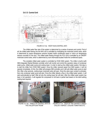 5.4.1.5 Control Unit
FIGURE 5.4.1.5a : ROOF PLAN (CONTROL UNIT)
The chilled water flow rate of the system is determined by a series of sensors and control. First of
all, the chilled water flowing into the AHU coil is controlled by modulating the motorized control valve, which
is determined by space temperature sensors located inside conditioned space or return air temperature
sensors mounted on the duct. The chilled water flowing through the FCU coil is controlled by an ON/OFF
motorized control valve, which is determined by room thermostat located inside the conditioned space.
The complete chilled water system is controlled by HVAC BAS system. The chiller is built-in-with
ISM (Integrated Started Module) controller which will monitor and control the operation status of condenser
water pump, chilled water pump and cooling tower. In order to start-up the chilled water system, first step is
to start the chiller from HVAC BAS system, Once the chiller received signal from BAS system, it will not
operate immediately. At first, the chiller will energize ISM controller and it will call chilled water pump to start
first. After a few seconds, cooling tower motorized valve will open. Once the valve open contact is activated,
then only condenser water pump will start. Once the chiller detects a flow in the chilled water system, it will
start automatically by itself. After all only the cooling tower fan will start. After the chilled water system has
been in full operation, it will regulate the compressor to full load or partial load based on the total building
cooling load required.
FIGURE 5.4.1.5b : PANELS OF CONTROL UNITS IN
THE CHILLER PLANT ROOM
FIGURE 5.4.1.5c : EACH OF THE CONTROL A SINGLE
CHILLER, PUMPSET, COOLING TOWER AND ETC.
 