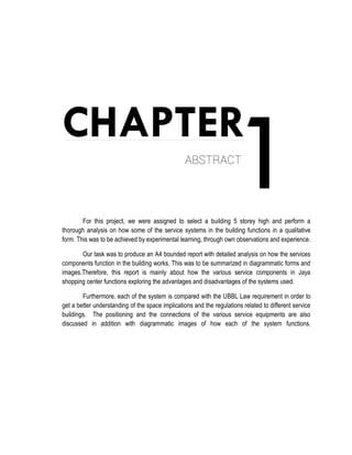 1CHAPTER
ABSTRACT
For this project, we were assigned to select a building 5 storey high and perform a
thorough analysis on how some of the service systems in the building functions in a qualitative
form. This was to be achieved by experimental learning, through own observations and experience.
Our task was to produce an A4 bounded report with detailed analysis on how the services
components function in the building works. This was to be summarized in diagrammatic forms and
images.Therefore, this report is mainly about how the various service components in Jaya
shopping center functions exploring the advantages and disadvantages of the systems used.
Furthermore, each of the system is compared with the UBBL Law requirement in order to
get a better understanding of the space implications and the regulations related to different service
buildings. The positioning and the connections of the various service equipments are also
discussed in addition with diagrammatic images of how each of the system functions.
 