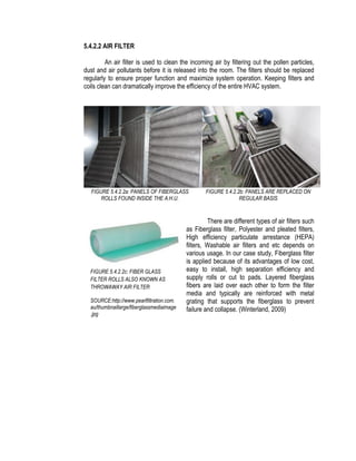 5.4.2.2 AIR FILTER
An air filter is used to clean the incoming air by filtering out the pollen particles,
dust and air pollutants before it is released into the room. The filters should be replaced
regularly to ensure proper function and maximize system operation. Keeping filters and
coils clean can dramatically improve the efficiency of the entire HVAC system.
FIGURE 5.4.2.2a: PANELS OF FIBERGLASS
ROLLS FOUND INSIDE THE A.H.U.
FIGURE 5.4.2.2b: PANELS ARE REPLACED ON
REGULAR BASIS
There are different types of air filters such
as Fiberglass filter, Polyester and pleated filters,
High efficiency particulate arrestance (HEPA)
filters, Washable air filters and etc depends on
various usage. In our case study, Fiberglass filter
is applied because of its advantages of low cost,
easy to install, high separation efficiency and
supply rolls or cut to pads. Layered fiberglass
fibers are laid over each other to form the filter
media and typically are reinforced with metal
grating that supports the fiberglass to prevent
failure and collapse. (Winterland, 2009)
FIGURE 5.4.2.2c: FIBER GLASS
FILTER ROLLS ALSO KNOWN AS
THROWAWAY AIR FILTER
SOURCE:http://www.pearlfiltration.com.
au/thumbnaillarge/fiberglassmediaimage
.jpg
 