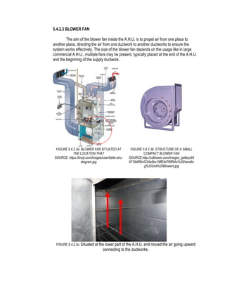 5.4.2.3 BLOWER FAN
The aim of the blower fan inside the A.H.U. is to propel air from one place to
another place, directing the air from one ductwork to another ductworks to ensure the
system works effectively. The size of the blower fan depends on the usage like in large
commercial A.H.U., multiple fans may be present, typically placed at the end of the A.H.U.
and the beginning of the supply ductwork.
FIGURE 5.4.2.3a: BLOWER FAN SITUATED AT
THE LOCATION THAT
SOURCE: https://knoji.com/images/user/belts-ahu-
diagram.jpg
FIGURE 5.4.2.3b: STRUCTURE OF A SMALL
COMPACT BLOWER FAN
SOURCE:http://cdblower.com/images_gellary/b6
9719d0f5c4234e6be19ff63d7f0ff5Air%20Handlin
g%20Unit%20Blowers.jpg
FIGURE 5.4.2.3c: Situated at the lower part of the A.H.U. and moved the air going upward
connecting to the ductworks.
 