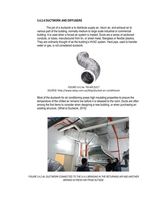 5.4.2.4 DUCTWORK AND DIFFUSERS
The job of a ductwork is to distribute supply air, return air, and exhaust air to
various part of the building, normally medium to large scale industrial or commercial
building. It is used when a forced air system is implied. Ducts are a series of sectioned
conduits, or tubes, manufactured from tin, or sheet metal, fiberglass or flexible plastics.
They are ordinarily thought of as the building’s HVAC system. Hard pipe, used to transfer
water or gas, is not considered ductwork.
FIGURE 5.4.2.4a: TIN AIR DUCT
SOURCE: http://www.ebay.com.au/bhp/ducted-air-conditioner
Most of the ductwork for air conditioning poses high insulating properties to ensure the
temperature of the chilled air remains low before it is released to the room. Ducts are often
among the first items to consider when designing a new building, or when purchasing an
existing structure. (What is Ductwork, 2015)
FIGURE 5.4.2.4b: DUCTWORK CONNECTED TO THE A.H.U BRINGING IN THE RETURNING AIR AND ANOTHER
BRINING IN FRESH AIR FROM OUTSIDE.
 