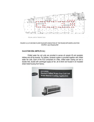 FIGURE 5.4.2.4f: SECOND FLOOR PLAN WITH INDICATION OF THE ROUND DIFFUSERS LOCATION
SOURCE: Jaya Shopping Mall
5.4.2.5 FAN COIL UNITS (F.C.U.)
Chilled water fan coil units are provided to serves all carpark lift and escalator
lobbies and all the tenants. For lobbies, ductwork system is provided together with chilled
water fan coils. Each of the FCU comprised of a filter, chilled water cooling coil and a
double inlet, double with centrifugal supply air fan, all of which are housed in an insulated
sheet metal housing from factory.
 