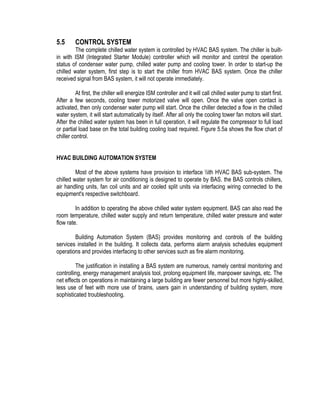 5.5 CONTROL SYSTEM
The complete chilled water system is controlled by HVAC BAS system. The chiller is built-
in with ISM (Integrated Starter Module) controller which will monitor and control the operation
status of condenser water pump, chilled water pump and cooling tower. In order to start-up the
chilled water system, first step is to start the chiller from HVAC BAS system. Once the chiller
received signal from BAS system, it will not operate immediately.
At first, the chiller will energize ISM controller and it will call chilled water pump to start first.
After a few seconds, cooling tower motorized valve will open. Once the valve open contact is
activated, then only condenser water pump will start. Once the chiller detected a flow in the chilled
water system, it will start automatically by itself. After all only the cooling tower fan motors will start.
After the chilled water system has been in full operation, it will regulate the compressor to full load
or partial load base on the total building cooling load required. Figure 5.5a shows the flow chart of
chiller control.
HVAC BUILDING AUTOMATION SYSTEM
Most of the above systems have provision to interface ith HVAC BAS sub-system. The
chilled water system for air conditioning is designed to operate by BAS. the BAS controls chillers,
air handling units, fan coil units and air cooled split units via interfacing wiring connected to the
equipment's respective switchboard.
In addition to operating the above chilled water system equipment. BAS can also read the
room temperature, chilled water supply and return temperature, chilled water pressure and water
flow rate.
Building Automation System (BAS) provides monitoring and controls of the building
services installed in the building. It collects data, performs alarm analysis schedules equipment
operations and provides interfacing to other services such as fire alarm monitoring.
The justification in installing a BAS system are numerous, namely central monitoring and
controlling, energy management analysis tool, prolong equipment life, manpower savings, etc. The
net effects on operations in maintaining a large building are fewer personnel but more highly-skilled,
less use of feet with more use of brains, users gain in understanding of building system, more
sophisticated troubleshooting.
 