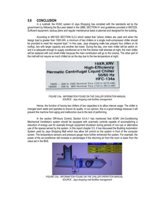 5.6 CONCLUSION
In a nutshell, the HVAC system of Jaya Shopping has complied with the standards set by the
government by following the By-Laws stated in the UBBL SECTION 41 and guidelines provided in MS1525.
Sufficient equipment, backup plans and regular maintenance basis is planned and designed for the building.
According to MS1525 SECTION 8.2.2 which stated that “where chillers are used and when the
design load is greater than 1000 kWr, a minimum of two chillers or a single multi-compressor chiller should
be provided to meet the required load.” In this case, Jaya shopping malls has prepare four chillers on its
rooftop, two with larger capacity and another two lower. During the day, one main chiller will be switch on
and it is adequate enough to supply conditioned air to the five stories mall whereas at night, the main chiller
will be replaced with one small chiller because the main contribution will go to the cinema. The other part of
the mall will not require as much chilled air as the day due to the low temperature at night.
FIGURE 5.6a : INFORMATION FOUND ON THE CHILLER OPERATION MANUAL
SOURCE : Jaya shopping mall facilities management
Hence, the function of having two chillers of two capacities is to allow interval usage. The chiller is
changed each week and operates to ensure its quality. In our opinion, this is a good strategy because it will
prevent the machine from aging and malfunction due to the lack of performing.
In the section Off-Hours Control, Section 8.4.4.1 has mentioned that ACMV (Air-Conditioning
Mechanical Ventilation) system should be equipped with automatic controls capable of accomplishing a
reduction of energy use for example through equipment shutdown during periods of non-use or alternative
use of the spaces served by the system. In this report chapter 5.5, it has discussed the Building Automation
System used by Jaya Shopping Mall which has allow full control on the system in front of the computer
screen. The temperature sensors and pressure gauge have further enhanced the system. For example, the
power of the air-conditioner will increase in percentages if the returning air from the room is lower from the
value set in the BAS.
FIGURE 5.6a : INFORMATION FOUND ON THE CHILLER OPERATION MANUAL
SOURCE : Jaya shopping mall facilities management
 