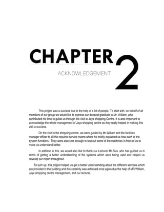 2CHAPTER
ACKNOWLEDGEMENT
This project was a success due to the help of a lot of people. To start with, on behalf of all
members of our group we would like to express our deepest gratitude to Mr. William, who
contributed his time to guide us through the visit to Jaya shopping Centre. It is also important to
acknowledge the whole management of Jaya shopping centre as they really helped in making this
visit a success.
On the visit to the shopping centre, we were guided by Mr.William and the facilities
manager officer to all the required service rooms where he briefly explained us how each of the
system functions. They were also kind enough to test out some of the machines in front of us to
make us understand better.
In addition to this, we would also like to thank our Lecturer Mr.Siva, who has guided us in
terms of getting a better understanding of the systems which were being used and helped us
develop our report throughout.
To sum up, this project helped us get a better understanding about the different services which
are provided in the building and this certainly was achieved once again due the help of MR William,
Jaya shopping centre management, and our lecturer.
 