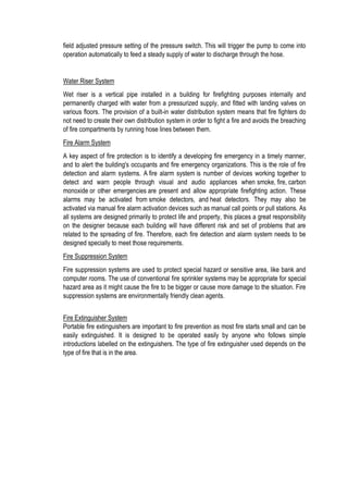 field adjusted pressure setting of the pressure switch. This will trigger the pump to come into
operation automatically to feed a steady supply of water to discharge through the hose.
Water Riser System
Wet riser is a vertical pipe installed in a building for firefighting purposes internally and
permanently charged with water from a pressurized supply, and fitted with landing valves on
various floors. The provision of a built-in water distribution system means that fire fighters do
not need to create their own distribution system in order to fight a fire and avoids the breaching
of fire compartments by running hose lines between them.
Fire Alarm System
A key aspect of fire protection is to identify a developing fire emergency in a timely manner,
and to alert the building's occupants and fire emergency organizations. This is the role of fire
detection and alarm systems. A fire alarm system is number of devices working together to
detect and warn people through visual and audio appliances when smoke, fire, carbon
monoxide or other emergencies are present and allow appropriate firefighting action. These
alarms may be activated from smoke detectors, and heat detectors. They may also be
activated via manual fire alarm activation devices such as manual call points or pull stations. As
all systems are designed primarily to protect life and property, this places a great responsibility
on the designer because each building will have different risk and set of problems that are
related to the spreading of fire. Therefore, each fire detection and alarm system needs to be
designed specially to meet those requirements.
Fire Suppression System
Fire suppression systems are used to protect special hazard or sensitive area, like bank and
computer rooms. The use of conventional fire sprinkler systems may be appropriate for special
hazard area as it might cause the fire to be bigger or cause more damage to the situation. Fire
suppression systems are environmentally friendly clean agents.
Fire Extinguisher System
Portable fire extinguishers are important to fire prevention as most fire starts small and can be
easily extinguished. It is designed to be operated easily by anyone who follows simple
introductions labelled on the extinguishers. The type of fire extinguisher used depends on the
type of fire that is in the area.
 