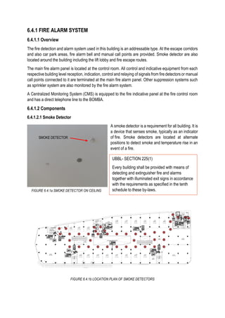 6.4.1 FIRE ALARM SYSTEM
6.4.1.1 Overview
The fire detection and alarm system used in this building is an addressable type. At the escape corridors
and also car park areas, fire alarm bell and manual call points are provided. Smoke detector are also
located around the building including the lift lobby and fire escape routes.
The main fire alarm panel is located at the control room. All control and indicative equipment from each
respective building level reception, indication, control and relaying of signals from fire detectors or manual
call points connected to it are terminated at the main fire alarm panel. Other suppression systems such
as sprinkler system are also monitored by the fire alarm system.
A Centralized Monitoring System (CMS) is equipped to the fire indicative panel at the fire control room
and has a direct telephone line to the BOMBA.
6.4.1.2 Components
6.4.1.2.1 Smoke Detector
A smoke detector is a requirement for all building. It is
a device that senses smoke, typically as an indicator
of fire. Smoke detectors are located at alternate
positions to detect smoke and temperature rise in an
event of a fire.
SMOKE DETECTOR
FIGURE 6.4.1a SMOKE DETECTOR ON CEILING
FIGURE 6.4.1b LOCATION PLAN OF SMOKE DETECTORS
UBBL- SECTION 225(1)
Every building shall be provided with means of
detecting and extinguisher fire and alarms
together with illuminated exit signs in accordance
with the requirements as specified in the tenth
schedule to these by-laws.
 