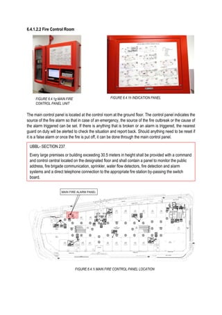 6.4.1.2.2 Fire Control Room
The main control panel is located at the control room at the ground floor. The control panel indicates the
source of the fire alarm so that in case of an emergency, the source of the fire outbreak or the cause of
the alarm triggered can be set. If there is anything that is broken or an alarm is triggered, the nearest
guard on duty will be alerted to check the situation and report back. Should anything need to be reset if
it is a false alarm or once the fire is put off, it can be done through the main control panel.
FIGURE 6.4.1g MAIN FIRE
CONTROL PANEL UNIT
FIGURE 6.4.1i MAIN FIRE CONTROL PANEL LOCATION
FIGURE 6.4.1h INDICATION PANEL
UBBL- SECTION 237
Every large premises or building exceeding 30.5 meters in height shall be provided with a command
and control central located on the designated floor and shall contain a panel to monitor the public
address, fire brigade communication, sprinkler, water flow detectors, fire detection and alarm
systems and a direct telephone connection to the appropriate fire station by-passing the switch
board.
 