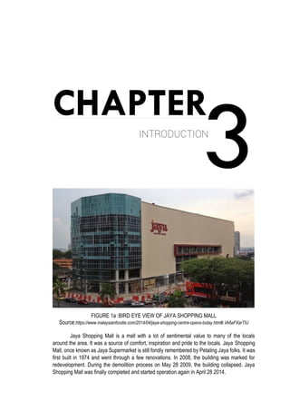 3
CHAPTER
INTRODUCTION
FIGURE 1a :BIRD EYE VIEW OF JAYA SHOPPING MALL
Source:https://www.malaysianfoodie.com/2014/04/jaya-shopping-centre-opens-today.html#.Vk6aFXarTIU
Jaya Shopping Mall is a mall with a lot of sentimental value to many of the locals
around the area. It was a source of comfort, inspiration and pride to the locals. Jaya Shopping
Mall, once known as Jaya Supermarket is still fondly remembered by Petaling Jaya folks. It was
first built in 1974 and went through a few renovations. In 2008, the building was marked for
redevelopment. During the demolition process on May 28 2009, the building collapsed. Jaya
Shopping Mall was finally completed and started operation again in April 28 2014.
 
