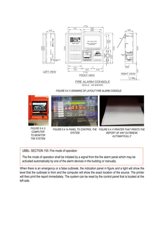 When there is an emergency or a false outbreak, the indication panel in figure and a light will show the
level that the outbreak is from and the computer will show the exact location of the source. The printer
will then print the report immediately. The system can be reset by the control panel that is located at the
left side.
FIGURE 6.4.1i DRAWING OF LAYOUT FIRE ALARM CONSOLE
FIGURE 6.4.1j
COMPUTER
TO MONITOR
THE SYSTEM
FIGURE 6.4.1k PANEL TO CONTROL THE
SYSTEM
FIGURE 6.4.1l PRINTER THAT PRINTS THE
REPORT OF ANY OUTBREAK
AUTOMATICALLY
UBBL- SECTION 155: Fire mode of operation
The fire mode of operation shall be initiated by a signal from the fire alarm panel which may be
activated automatically by one of the alarm devices in the building or manually.
 