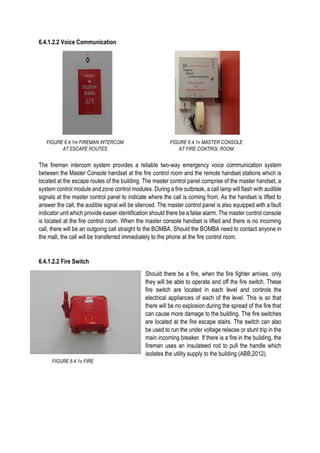 6.4.1.2.2 Voice Communication
The fireman intercom system provides a reliable two-way emergency voice communication system
between the Master Console handset at the fire control room and the remote handset stations which is
located at the escape routes of the building. The master control panel comprise of the master handset, a
system control module and zone control modules. During a fire outbreak, a call lamp will flash with audible
signals at the master control panel to indicate where the call is coming from. As the handset is lifted to
answer the call, the audible signal will be silenced. The master control panel is also equipped with a fault
indicator unit which provide easier identification should there be a false alarm. The master control console
is located at the fire control room. When the master console handset is lifted and there is no incoming
call, there will be an outgoing call straight to the BOMBA. Should the BOMBA need to contact anyone in
the mall, the call will be transferred immediately to the phone at the fire control room.
6.4.1.2.2 Fire Switch
Should there be a fire, when the fire fighter arrives, only
they will be able to operate and off the fire switch. These
fire switch are located in each level and controls the
electrical appliances of each of the level. This is so that
there will be no explosion during the spread of the fire that
can cause more damage to the building. The fire switches
are located at the fire escape stairs. The switch can also
be used to run the under voltage relaose or stunt trip in the
main incoming breaker. If there is a fire in the building, the
fireman uses an insulateed rod to pull the handle which
isolates the utility supply to the building (ABB,2012).
FIGURE 6.4.1m FIREMAN INTERCOM
AT ESCAPE ROUTES
FIGURE 6.4.1o FIRE
SWITCH
FIGURE 6.4.1n MASTER CONSOLE
AT FIRE CONTROL ROOM
 