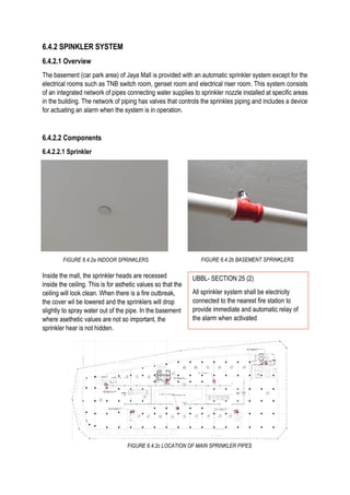 6.4.2 SPINKLER SYSTEM
6.4.2.1 Overview
The basement (car park area) of Jaya Mall is provided with an automatic sprinkler system except for the
electrical rooms such as TNB switch room, genset room and electrical riser room. This system consists
of an integrated network of pipes connecting water supplies to sprinkler nozzle installed at specific areas
in the building. The network of piping has valves that controls the sprinkles piping and includes a device
for actuating an alarm when the system is in operation.
6.4.2.2 Components
6.4.2.2.1 Sprinkler
Inside the mall, the sprinkler heads are recessed
inside the ceiling. This is for asthetic values so that the
ceiling will look clean. When there is a fire outbreak,
the cover wil be lowered and the sprinklers will drop
slightly to spray water out of the pipe. In the basement
where asethetic values are not so important, the
sprinkler hear is not hidden.
FIGURE 6.4.2a INDOOR SPRINKLERS FIGURE 6.4.2b BASEMENT SPRINKLERS
FIGURE 6.4.2c LOCATION OF MAIN SPRINKLER PIPES
UBBL- SECTION 25 (2)
All sprinkler system shall be electricity
connected to the nearest fire station to
provide immediate and automatic relay of
the alarm when activated
 