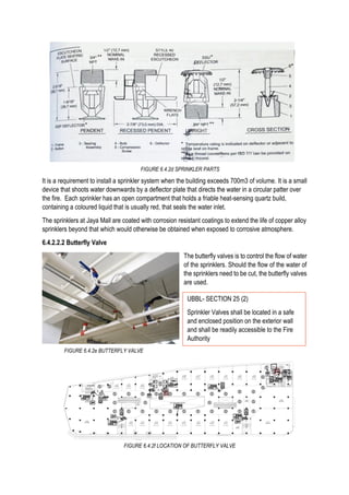It is a requirement to install a sprinkler system when the building exceeds 700m3 of volume. It is a small
device that shoots water downwards by a deflector plate that directs the water in a circular patter over
the fire. Each sprinkler has an open compartment that holds a friable heat-sensing quartz build,
containing a coloured liquid that is usually red, that seals the water inlet.
The sprinklers at Jaya Mall are coated with corrosion resistant coatings to extend the life of copper alloy
sprinklers beyond that which would otherwise be obtained when exposed to corrosive atmosphere.
6.4.2.2.2 Butterfly Valve
The butterfly valves is to control the flow of water
of the sprinklers. Should the flow of the water of
the sprinklers need to be cut, the butterfly valves
are used.
FIGURE 6.4.2f LOCATION OF BUTTERFLY VALVE
UBBL- SECTION 25 (2)
Sprinkler Valves shall be located in a safe
and enclosed position on the exterior wall
and shall be readily accessible to the Fire
Authority
FIGURE 6.4.2d SPRINKLER PARTS
FIGURE 6.4.2e BUTTERFLY VALVE
 