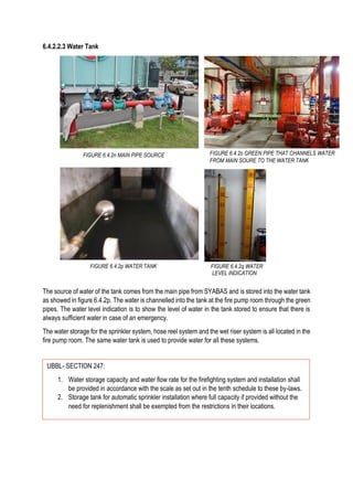 6.4.2.2.3 Water Tank
The source of water of the tank comes from the main pipe from SYABAS and is stored into the water tank
as showed in figure 6.4.2p. The water is channelled into the tank at the fire pump room through the green
pipes. The water level indication is to show the level of water in the tank stored to ensure that there is
always sufficient water in case of an emergency.
The water storage for the sprinkler system, hose reel system and the wet riser system is all located in the
fire pump room. The same water tank is used to provide water for all these systems.
FIGURE 6.4.2n MAIN PIPE SOURCE FIGURE 6.4.2o GREEN PIPE THAT CHANNELS WATER
FROM MAIN SOURE TO THE WATER TANK
FIGURE 6.4.2q WATER
LEVEL INDICATION
UBBL- SECTION 247:
1. Water storage capacity and water flow rate for the firefighting system and installation shall
be provided in accordance with the scale as set out in the tenth schedule to these by-laws.
2. Storage tank for automatic sprinkler installation where full capacity if provided without the
need for replenishment shall be exempted from the restrictions in their locations.
FIGURE 6.4.2p WATER TANK
 