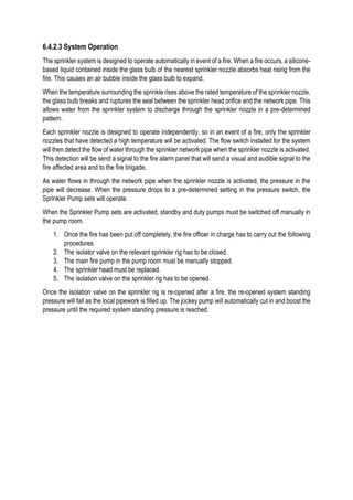 6.4.2.3 System Operation
The sprinkler system is designed to operate automatically in event of a fire. When a fire occurs, a silicone-
based liquid contained inside the glass bulb of the nearest sprinkler nozzle absorbs heat rising from the
fire. This causes an air bubble inside the glass bulb to expand.
When the temperature surrounding the sprinkle rises above the rated temperature of the sprinkler nozzle,
the glass bulb breaks and ruptures the seal between the sprinkler head orifice and the network pipe. This
allows water from the sprinkler system to discharge through the sprinkler nozzle in a pre-determined
pattern.
Each sprinkler nozzle is designed to operate independently, so in an event of a fire, only the sprinkler
nozzles that have detected a high temperature will be activated. The flow switch installed for the system
will then detect the flow of water through the sprinkler network pipe when the sprinkler nozzle is activated.
This detection will be send a signal to the fire alarm panel that will send a visual and audible signal to the
fire affected area and to the fire brigade.
As water flows in through the network pipe when the sprinkler nozzle is activated, the pressure in the
pipe will decrease. When the pressure drops to a pre-determined setting in the pressure switch, the
Sprinkler Pump sets will operate.
When the Sprinkler Pump sets are activated, standby and duty pumps must be switched off manually in
the pump room.
1. Once the fire has been put off completely, the fire officer in charge has to carry out the following
procedures
2. The isolator valve on the relevant sprinkler rig has to be closed.
3. The main fire pump in the pump room must be manually stopped.
4. The sprinkler head must be replaced.
5. The isolation valve on the sprinkler rig has to be opened.
Once the isolation valve on the sprinkler rig is re-opened after a fire, the re-opened system standing
pressure will fall as the local pipework is filled up. The jockey pump will automatically cut in and boost the
pressure until the required system standing pressure is reached.
 