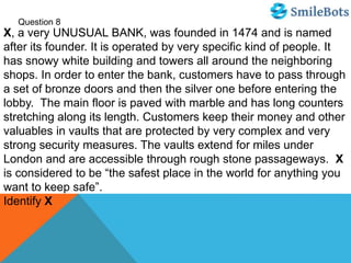 Question 8
X, a very UNUSUAL BANK, was founded in 1474 and is named
after its founder. It is operated by very specific kind of people. It
has snowy white building and towers all around the neighboring
shops. In order to enter the bank, customers have to pass through
a set of bronze doors and then the silver one before entering the
lobby. The main floor is paved with marble and has long counters
stretching along its length. Customers keep their money and other
valuables in vaults that are protected by very complex and very
strong security measures. The vaults extend for miles under
London and are accessible through rough stone passageways. X
is considered to be “the safest place in the world for anything you
want to keep safe”.
Identify X
 