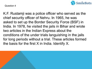 Question 4
K.F. Rustamji was a police officer who served as the
chief security officer of Nehru. In 1965, he was
asked to set up the Border Security Force (BSF) in
India. In 1978, he visited the jails in Bihar and wrote
two articles in the Indian Express about the
conditions of the under trials languishing in the jails
for long periods without a trial. These articles formed
the basis for the first X in India. Identify X.
 