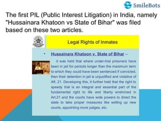 The first PIL (Public Interest Litigation) in India, namely
"Hussainara Khatoon vs State of Bihar" was filed
based on these two articles.
 