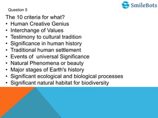Question 5
The 10 criteria for what?
• Human Creative Genius
• Interchange of Values
• Testimony to cultural tradition
• Significance in human history
• Traditional human settlement
• Events of universal Significance
• Natural Phenomena or beauty
• Major stages of Earth's history
• Significant ecological and biological processes
• Significant natural habitat for biodiversity
 